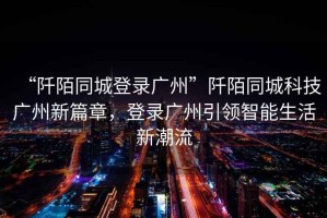 “阡陌同城登錄廣州”阡陌同城科技廣州新篇章，登錄廣州引領(lǐng)智能生活新潮流
