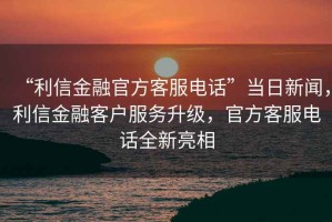 “利信金融官方客服電話”當(dāng)日新聞，利信金融客戶服務(wù)升級，官方客服電話全新亮相