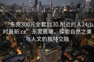 “東莞300元全套1130.附近的人24小時最新.cc”東莞晨曦，探索自然之美與人文的獨特交融