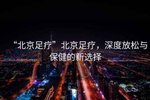 “北京足療”北京足療，深度放松與保健的新選擇