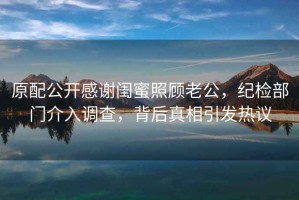 原配公開感謝閨蜜照顧老公，紀(jì)檢部門介入調(diào)查，背后真相引發(fā)熱議