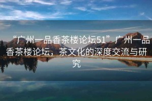 “廣州一品香茶樓論壇51”廣州一品香茶樓論壇，茶文化的深度交流與研究
