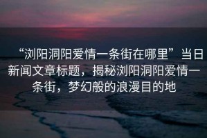 “瀏陽(yáng)洞陽(yáng)愛情一條街在哪里”當(dāng)日新聞文章標(biāo)題，揭秘瀏陽(yáng)洞陽(yáng)愛情一條街，夢(mèng)幻般的浪漫目的地