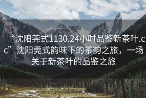“沈陽(yáng)莞式1130.24小時(shí)品鑒新茶葉.cc”沈陽(yáng)莞式韻味下的茶韻之旅，一場(chǎng)關(guān)于新茶葉的品鑒之旅