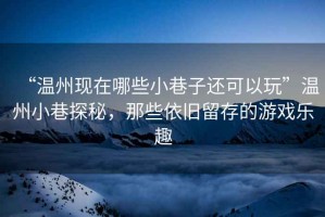 “溫州現(xiàn)在哪些小巷子還可以玩”溫州小巷探秘，那些依舊留存的游戲樂趣