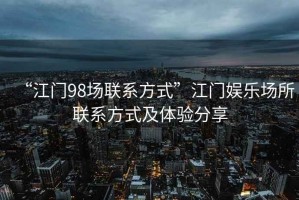 “江門98場聯(lián)系方式”江門娛樂場所聯(lián)系方式及體驗分享