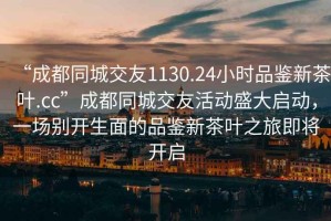 “成都同城交友1130.24小時品鑒新茶葉.cc”成都同城交友活動盛大啟動，一場別開生面的品鑒新茶葉之旅即將開啟