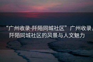 “廣州收錄-阡陌同城社區(qū)”廣州收錄，阡陌同城社區(qū)的風景與人文魅力