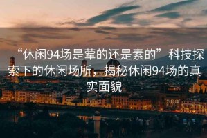 “休閑94場(chǎng)是葷的還是素的”科技探索下的休閑場(chǎng)所，揭秘休閑94場(chǎng)的真實(shí)面貌
