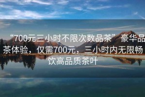 “700元三小時(shí)不限次數(shù)品茶”豪華品茶體驗(yàn)，僅需700元，三小時(shí)內(nèi)無(wú)限暢飲高品質(zhì)茶葉