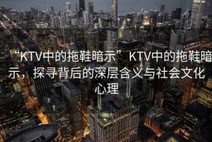 “KTV中的拖鞋暗示”KTV中的拖鞋暗示，探尋背后的深層含義與社會文化心理
