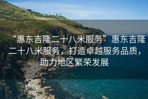 “惠東吉隆二十八米服務(wù)”惠東吉隆二十八米服務(wù)，打造卓越服務(wù)品質(zhì)，助力地區(qū)繁榮發(fā)展