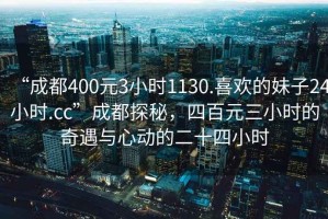 “成都400元3小時(shí)1130.喜歡的妹子24小時(shí).cc”成都探秘，四百元三小時(shí)的奇遇與心動(dòng)的二十四小時(shí)