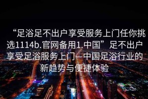 “足浴足不出戶享受服務上門任你挑選1114b.官網(wǎng)備用1.中國”足不出戶享受足浴服務上門—中國足浴行業(yè)的新趨勢與便捷體驗