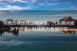 河南西峽驚現(xiàn)山洪突襲，汽車瞬間被沖下河道，科技助力救援紀(jì)實