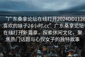 “廣東桑拿論壇在線打開2024DD1126.喜歡的妹子24小時.cc”廣東桑拿論壇在線打開新篇章，探索休閑文化，聚焦熱門話題與心儀女子的獨(dú)特故事