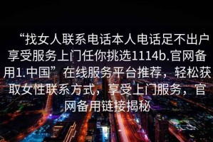“找女人聯(lián)系電話本人電話足不出戶享受服務(wù)上門任你挑選1114b.官網(wǎng)備用1.中國”在線服務(wù)平臺推薦，輕松獲取女性聯(lián)系方式，享受上門服務(wù)，官網(wǎng)備用鏈接揭秘