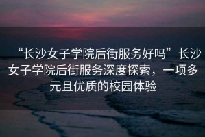 “長(zhǎng)沙女子學(xué)院后街服務(wù)好嗎”長(zhǎng)沙女子學(xué)院后街服務(wù)深度探索，一項(xiàng)多元且優(yōu)質(zhì)的校園體驗(yàn)