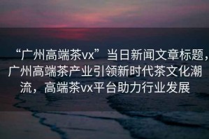 “廣州高端茶vx”當日新聞文章標題，廣州高端茶產(chǎn)業(yè)引領(lǐng)新時代茶文化潮流，高端茶vx平臺助力行業(yè)發(fā)展