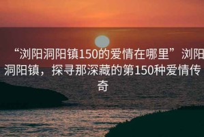 “瀏陽洞陽鎮(zhèn)150的愛情在哪里”瀏陽洞陽鎮(zhèn)，探尋那深藏的第150種愛情傳奇