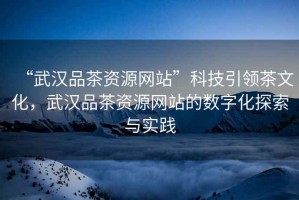 “武漢品茶資源網(wǎng)站”科技引領(lǐng)茶文化，武漢品茶資源網(wǎng)站的數(shù)字化探索與實(shí)踐