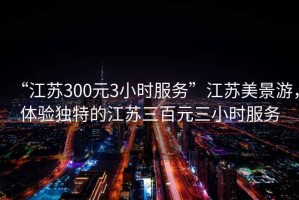 “江蘇300元3小時服務(wù)”江蘇美景游，體驗獨特的江蘇三百元三小時服務(wù)