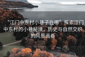 “江門中東村小巷子在哪”探索江門中東村的小巷秘境，歷史與自然交織的風(fēng)景畫卷