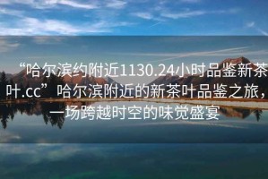 “哈爾濱約附近1130.24小時(shí)品鑒新茶葉.cc”哈爾濱附近的新茶葉品鑒之旅，一場(chǎng)跨越時(shí)空的味覺盛宴