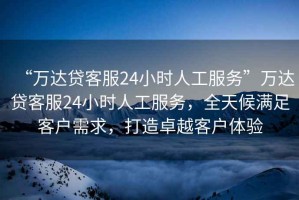 “萬達(dá)貸客服24小時(shí)人工服務(wù)”萬達(dá)貸客服24小時(shí)人工服務(wù)，全天候滿足客戶需求，打造卓越客戶體驗(yàn)