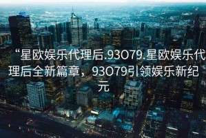“星歐娛樂代理后.93O79.星歐娛樂代理后全新篇章，93O79引領(lǐng)娛樂新紀(jì)元