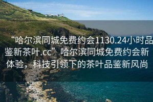 “哈爾濱同城免費約會1130.24小時品鑒新茶葉.cc”哈爾濱同城免費約會新體驗，科技引領下的茶葉品鑒新風尚