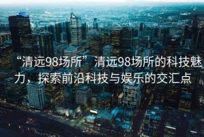“清遠(yuǎn)98場所”清遠(yuǎn)98場所的科技魅力，探索前沿科技與娛樂的交匯點