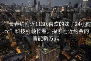 “長春約附近1130.喜歡的妹子24小時.cc”科技引領(lǐng)長春，探索附近約會的智能新方式