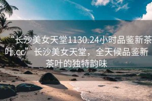 “長沙美女天堂1130.24小時品鑒新茶葉.cc”長沙美女天堂，全天候品鑒新茶葉的獨特韻味