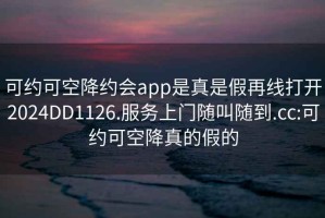 可約可空降約會app是真是假再線打開2024DD1126.服務(wù)上門隨叫隨到.cc:可約可空降真的假的