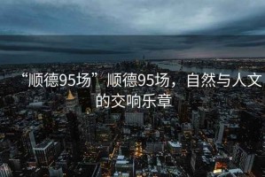 “順德95場”順德95場，自然與人文的交響樂章