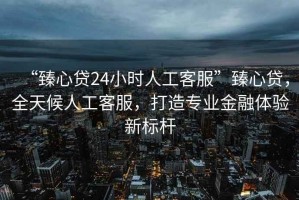 “臻心貸24小時(shí)人工客服”臻心貸，全天候人工客服，打造專業(yè)金融體驗(yàn)新標(biāo)桿