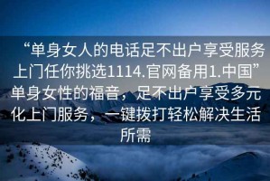 “單身女人的電話足不出戶享受服務上門任你挑選1114.官網(wǎng)備用1.中國”單身女性的福音，足不出戶享受多元化上門服務，一鍵撥打輕松解決生活所需