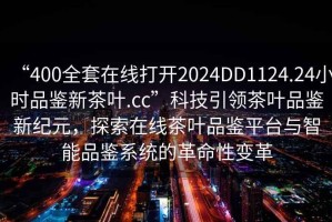“400全套在線打開2024DD1124.24小時品鑒新茶葉.cc”科技引領(lǐng)茶葉品鑒新紀(jì)元，探索在線茶葉品鑒平臺與智能品鑒系統(tǒng)的革命性變革