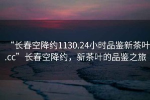 “長(zhǎng)春空降約1130.24小時(shí)品鑒新茶葉.cc”長(zhǎng)春空降約，新茶葉的品鑒之旅