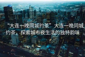 “大連一晚同城約茶”大連一晚同城約茶，探索城市夜生活的獨特韻味