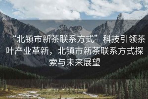 “北鎮(zhèn)市新茶聯(lián)系方式”科技引領(lǐng)茶葉產(chǎn)業(yè)革新，北鎮(zhèn)市新茶聯(lián)系方式探索與未來展望