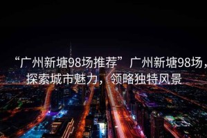 “廣州新塘98場(chǎng)推薦”廣州新塘98場(chǎng)，探索城市魅力，領(lǐng)略獨(dú)特風(fēng)景