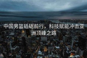 中國男籃砥礪前行，科技賦能沖擊亞洲頂峰之路