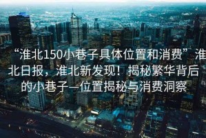 “淮北150小巷子具體位置和消費”淮北日報，淮北新發(fā)現(xiàn)！揭秘繁華背后的小巷子—位置揭秘與消費洞察