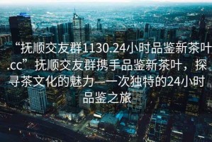 “撫順交友群1130.24小時品鑒新茶葉.cc”撫順交友群攜手品鑒新茶葉，探尋茶文化的魅力—一次獨特的24小時品鑒之旅