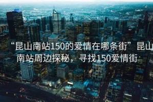 “昆山南站150的愛情在哪條街”昆山南站周邊探秘，尋找150愛情街