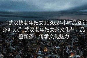 “武漢找老年婦女1130.24小時品鑒新茶葉.cc”武漢老年婦女茶文化節(jié)，品鑒新茶，傳承文化魅力