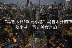 “烏魯木齊100元小巷”烏魯木齊的神秘小巷，百元美食之旅