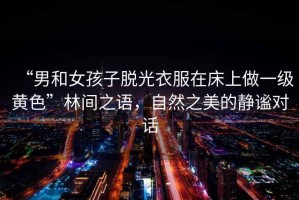 “男和女孩子脫光衣服在床上做一級黃色”林間之語，自然之美的靜謐對話